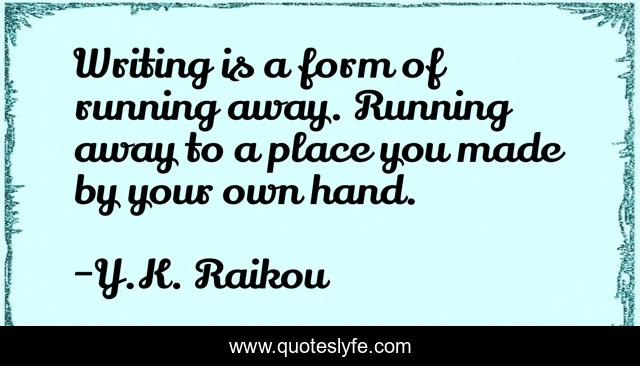 Writing is a form of running away. Running away to a place you made by your own hand.