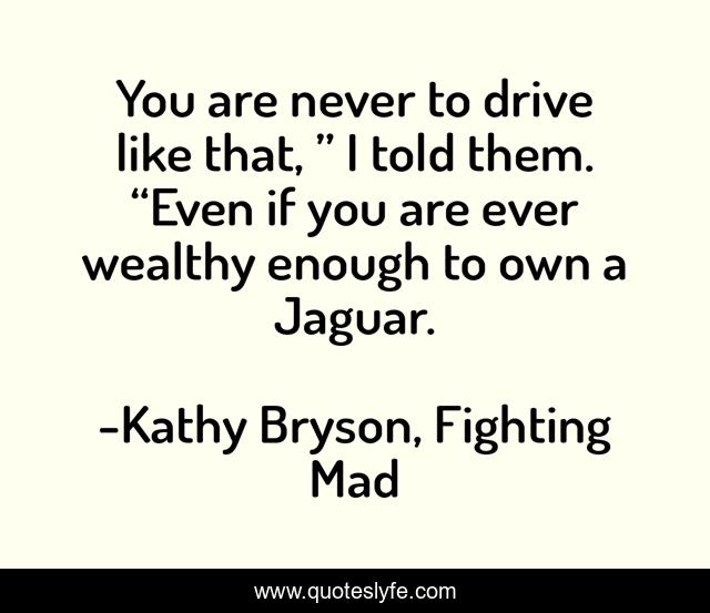 You are never to drive like that, ” I told them. “Even if you are ever wealthy enough to own a Jaguar.