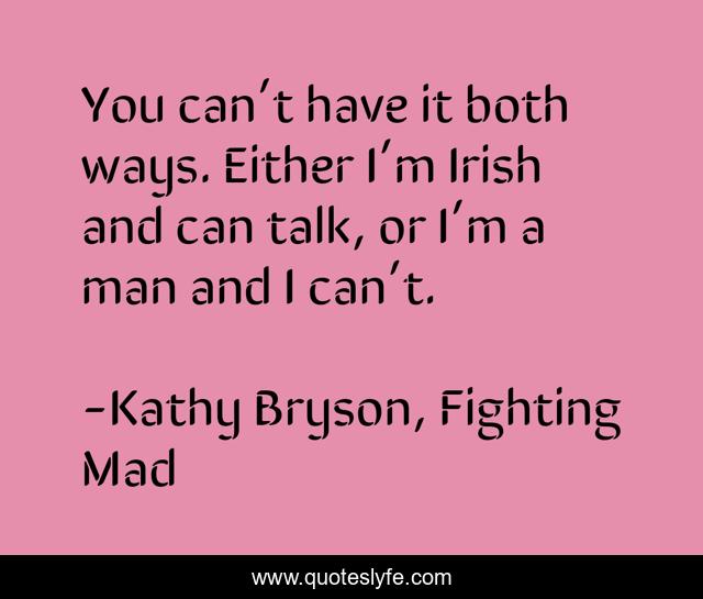 You can’t have it both ways. Either I’m Irish and can talk, or I’m a man and I can’t.