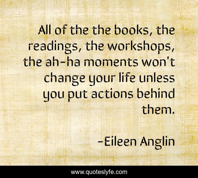 All of the the books, the readings, the workshops, the ah-ha moments won't change your life unless you put actions behind them.