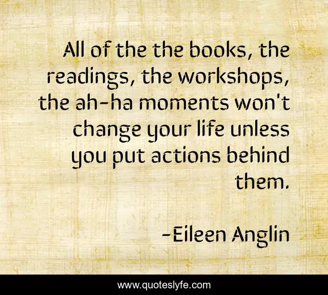 All of the the books, the readings, the workshops, the ah-ha moments won't change your life unless you put actions behind them.