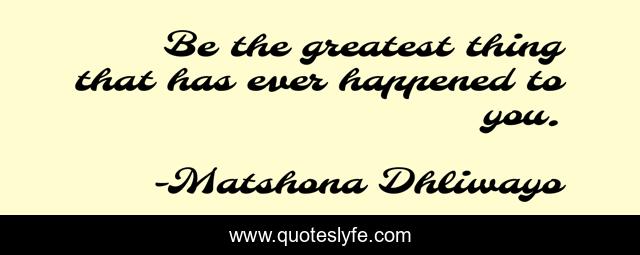 Be the greatest thing that has ever happened to you.
