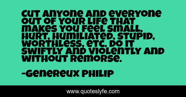 Cut anyone and everyone out of your life that makes you feel small, hurt, humiliated, stupid, worthless, etc. do it swiftly and violently and without remorse.
