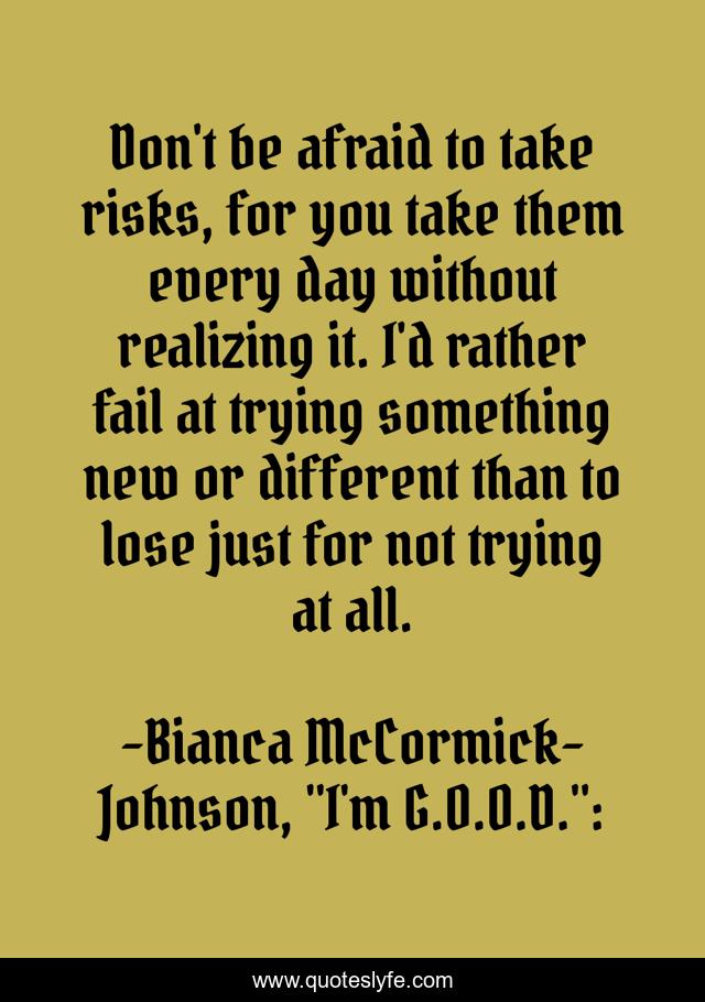 Don't be afraid to take risks, for you take them every day without realizing it. I'd rather fail at trying something new or different than to lose just for not trying at all.