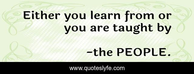 Either you learn from or you are taught by