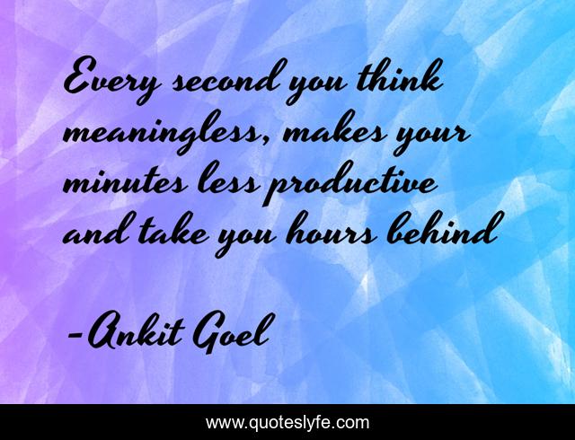 Every second you think meaningless, makes your minutes less productive and take you hours behind