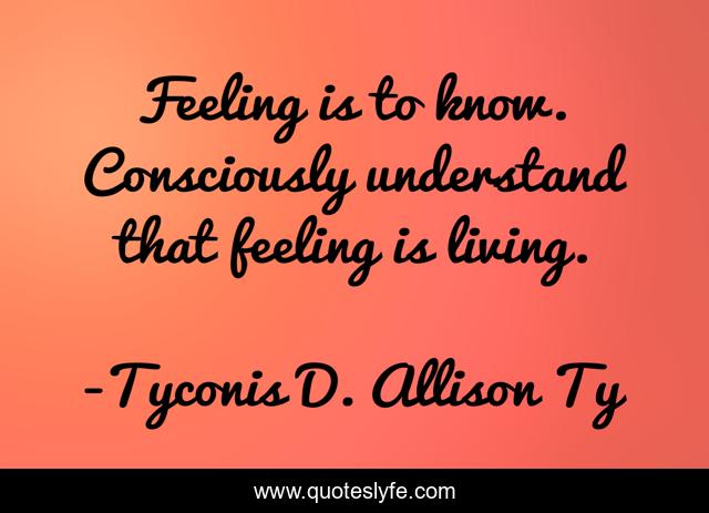 Feeling is to know. Consciously understand that feeling is living.