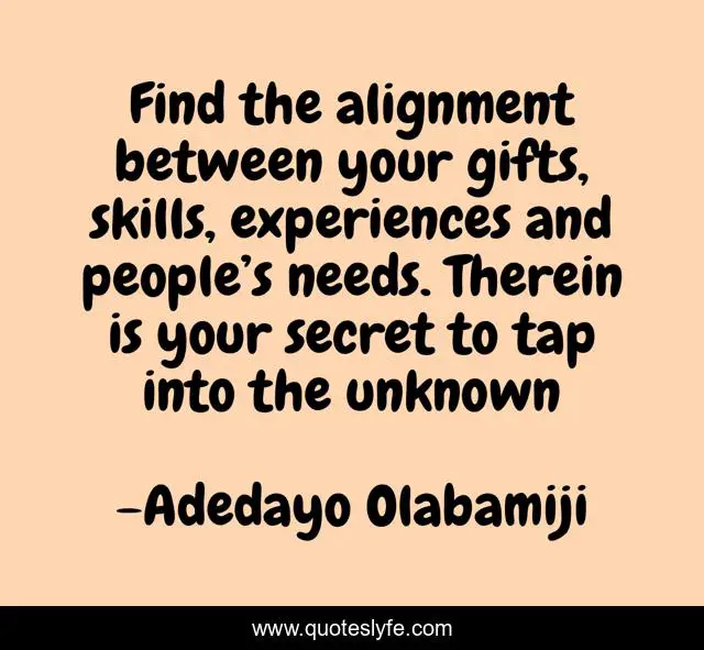 Find the alignment between your gifts, skills, experiences and people’s needs. Therein is your secret to tap into the unknown