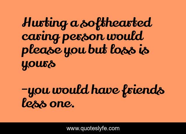 Hurting a softhearted caring person would please you but loss is yours