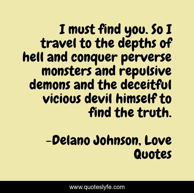 I must find you. So I travel to the depths of hell and conquer perverse monsters and repulsive demons and the deceitful vicious devil himself to find the truth.