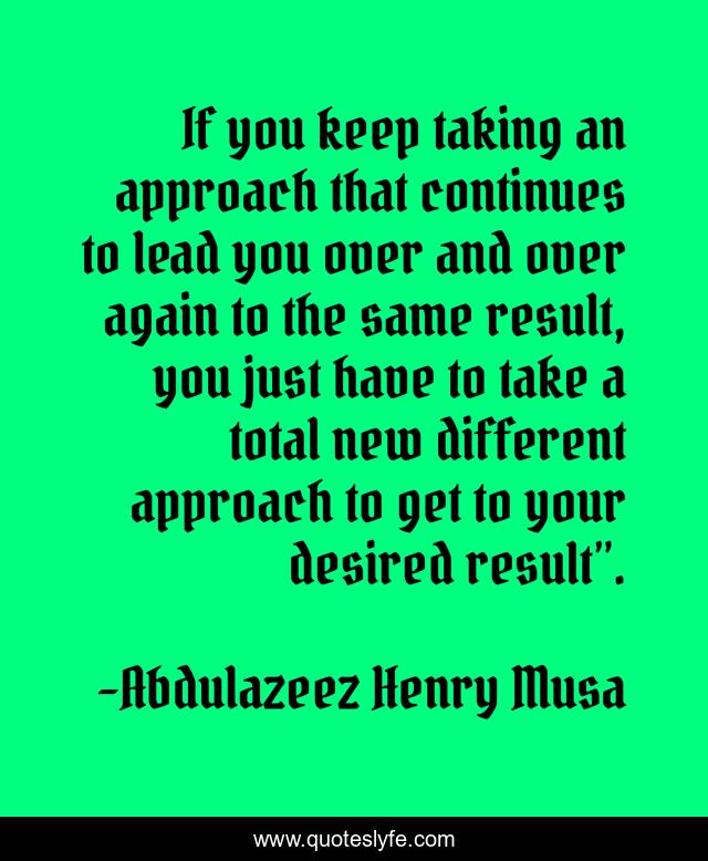 If you keep taking an approach that continues to lead you over and over again to the same result, you just have to take a total new different approach to get to your desired result”.