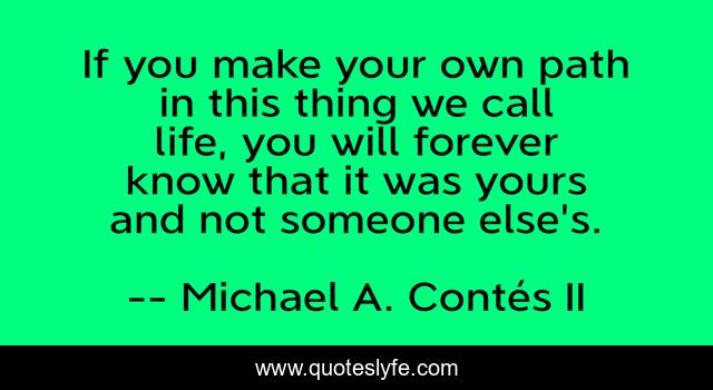 If you make your own path in this thing we call life, you will forever know that it was yours and not someone else's.