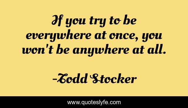 If you try to be everywhere at once, you won't be anywhere at all.