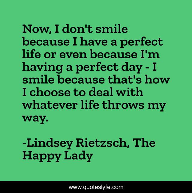 Now, I don't smile because I have a perfect life or even because I'm having a perfect day - I smile because that's how I choose to deal with whatever life throws my way.