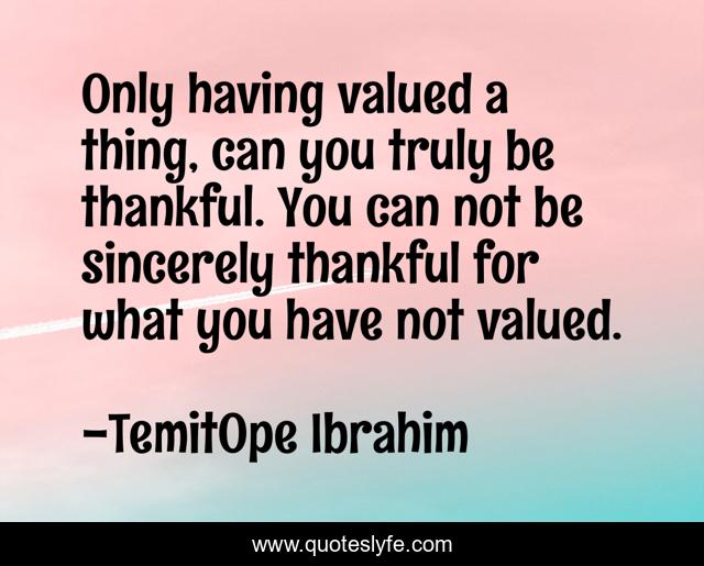 Only having valued a thing, can you truly be thankful. You can not be sincerely thankful for what you have not valued.
