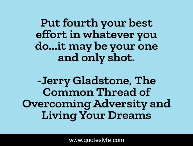 Put fourth your best effort in whatever you do...it may be your one and only shot.