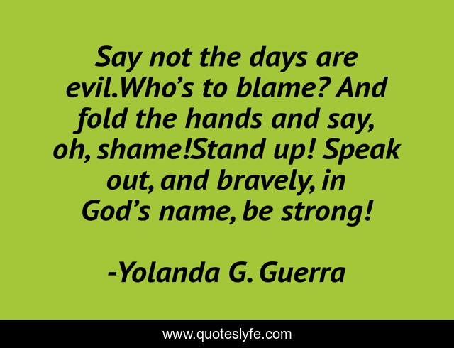 Say not the days are evil.Who’s to blame? And fold the hands and say, oh, shame!Stand up! Speak out, and bravely, in God’s name, be strong!