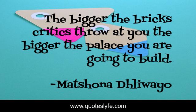 The bigger the bricks critics throw at you the bigger the palace you are going to build.