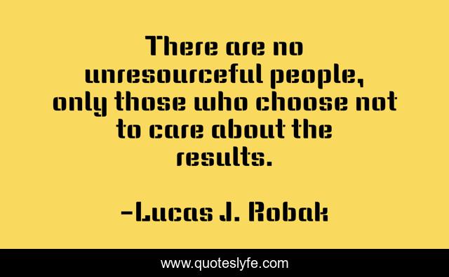 There are no unresourceful people, only those who choose not to care about the results.
