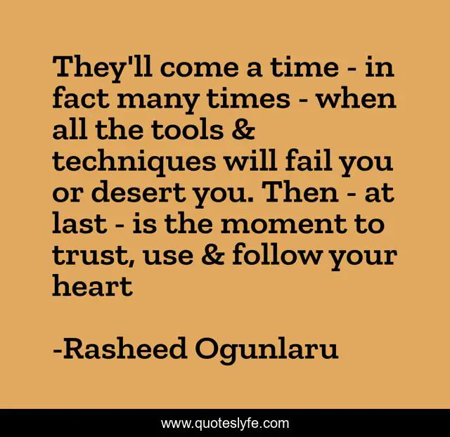 They'll come a time - in fact many times - when all the tools & techniques will fail you or desert you. Then - at last - is the moment to trust, use & follow your heart