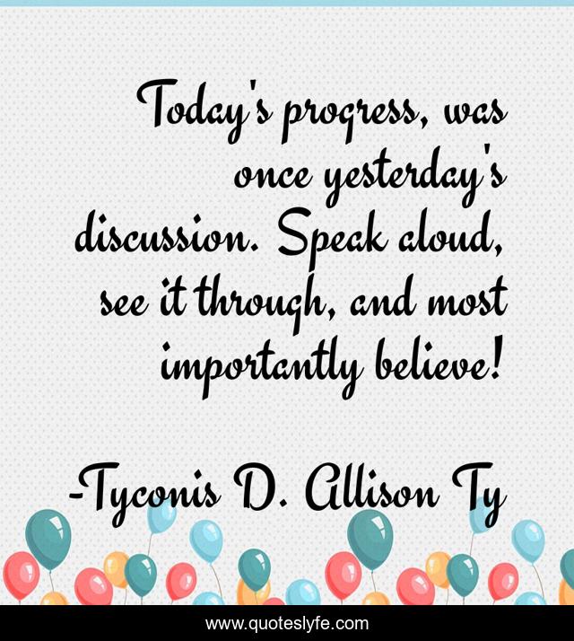 Today's progress, was once yesterday's discussion. Speak aloud, see it through, and most importantly believe!