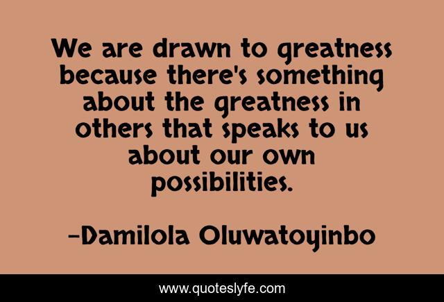 We are drawn to greatness because there's something about the greatness in others that speaks to us about our own possibilities.