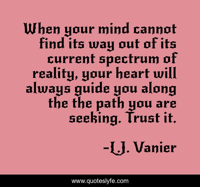When your mind cannot find its way out of its current spectrum of reality, your heart will always guide you along the the path you are seeking. Trust it.