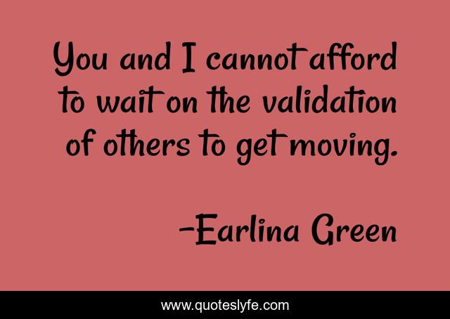 You and I cannot afford to wait on the validation of others to get moving.