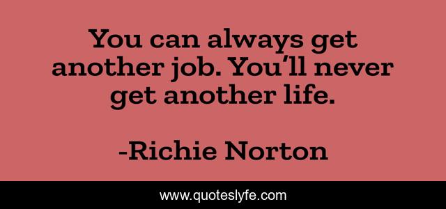 You can always get another job. You’ll never get another life.