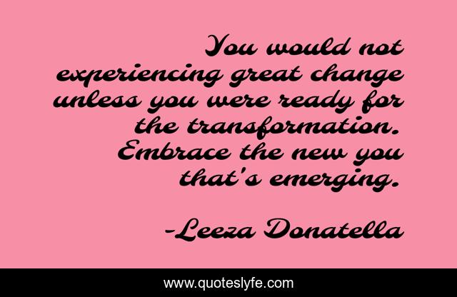 You would not experiencing great change unless you were ready for the transformation. Embrace the new you that's emerging.