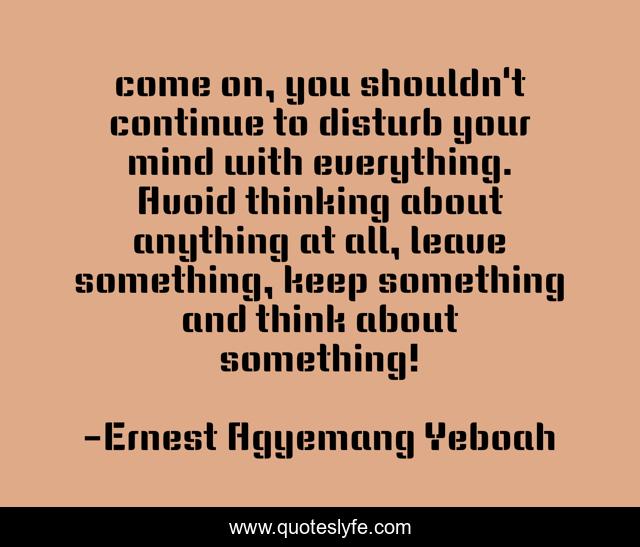 come on, you shouldn't continue to disturb your mind with everything. Avoid thinking about anything at all, leave something, keep something and think about something!