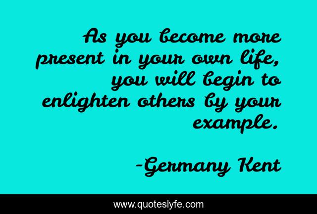 As you become more present in your own life, you will begin to enlighten others by your example.