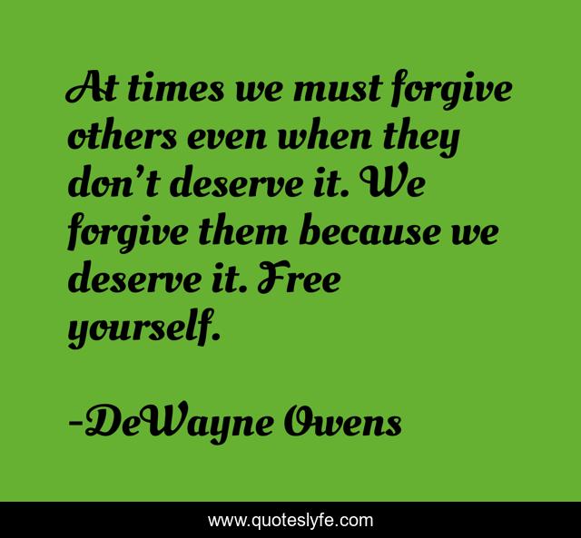 At times we must forgive others even when they don’t deserve it. We forgive them because we deserve it. Free yourself.