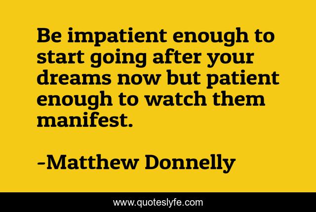 Be impatient enough to start going after your dreams now but patient enough to watch them manifest.