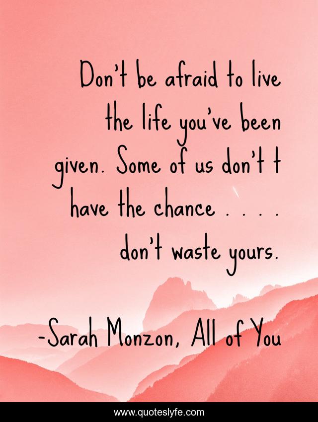 Don't be afraid to live the life you've been given. Some of us don't t have the chance . . . . don't waste yours.