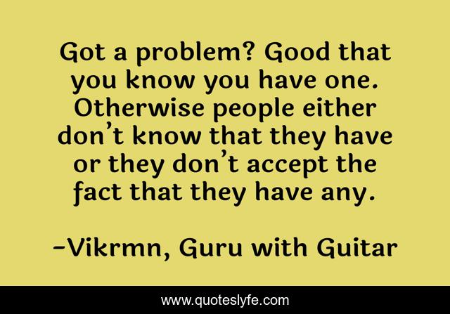 Got a problem? Good that you know you have one. Otherwise people either don’t know that they have or they don’t accept the fact that they have any.