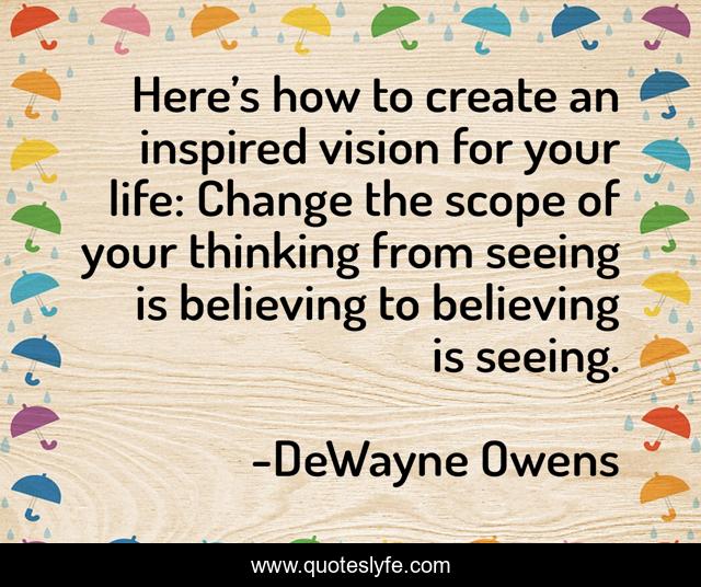 Here’s how to create an inspired vision for your life: Change the scope of your thinking from seeing is believing to believing is seeing.