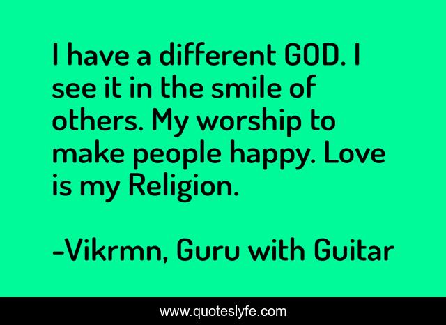 I have a different GOD. I see it in the smile of others. My worship to make people happy. Love is my Religion.