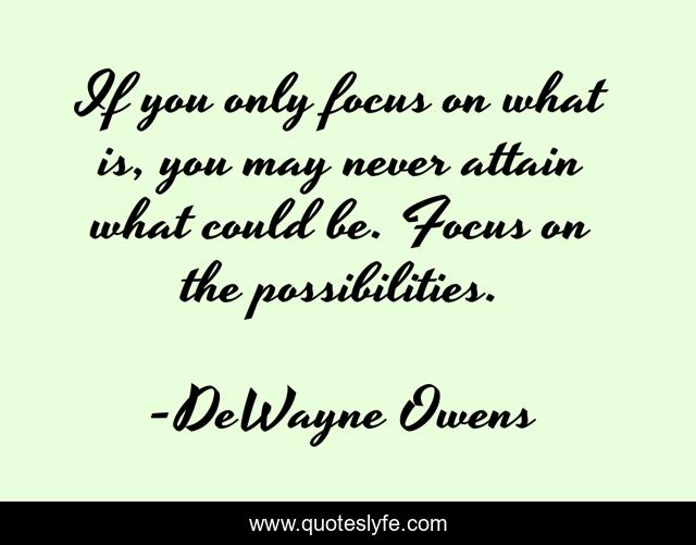 If you only focus on what is, you may never attain what could be. Focus on the possibilities.