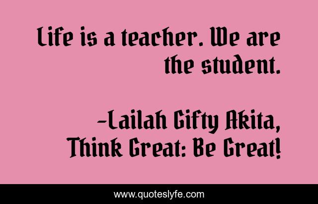 Life is a teacher. We are the student.