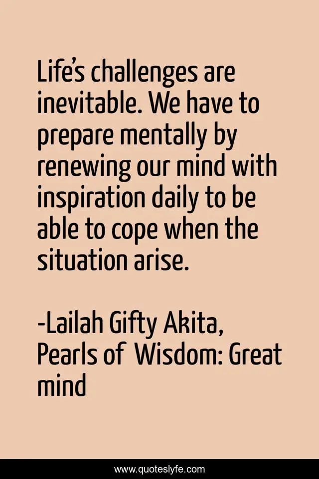 Life’s challenges are inevitable. We have to prepare mentally by renewing our mind with inspiration daily to be able to cope when the situation arise.