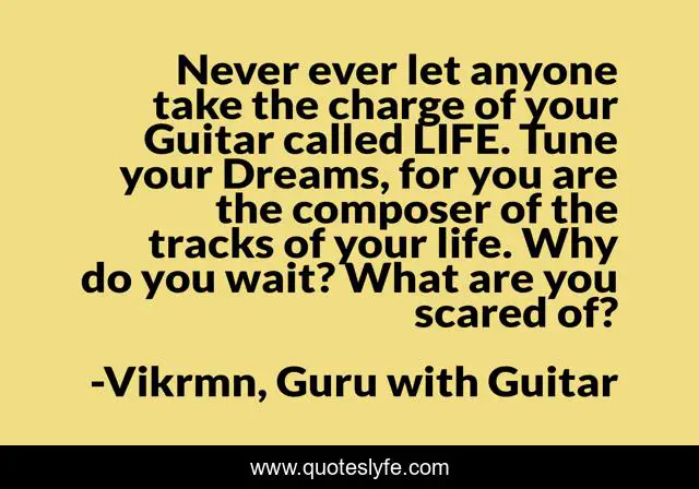 Never ever let anyone take the charge of your Guitar called LIFE. Tune your Dreams, for you are the composer of the tracks of your life. Why do you wait? What are you scared of?