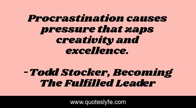 Procrastination causes pressure that zaps creativity and excellence.