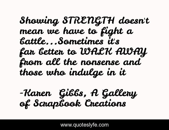 Showing STRENGTH doesn't mean we have to fight a battle...Sometimes it's far better to WALK AWAY from all the nonsense and those who indulge in it