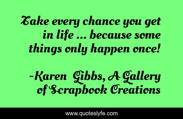 Take every chance you get in life ... because some things only happen once!