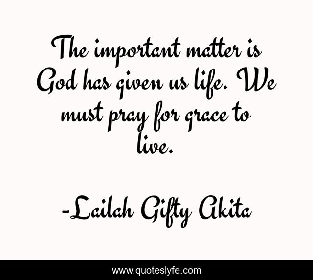 The important matter is God has given us life. We must pray for grace to live.