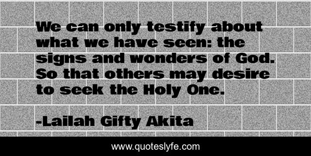 We can only testify about what we have seen: the signs and wonders of God. So that others may desire to seek the Holy One.