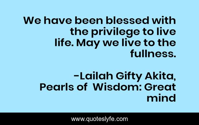 We have been blessed with the privilege to live life. May we live to the fullness.