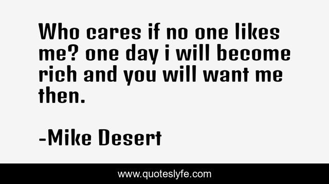 Who cares if no one likes me? one day i will become rich and you will want me then.