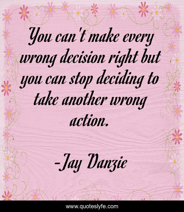You can't make every wrong decision right but you can stop deciding to take another wrong action.